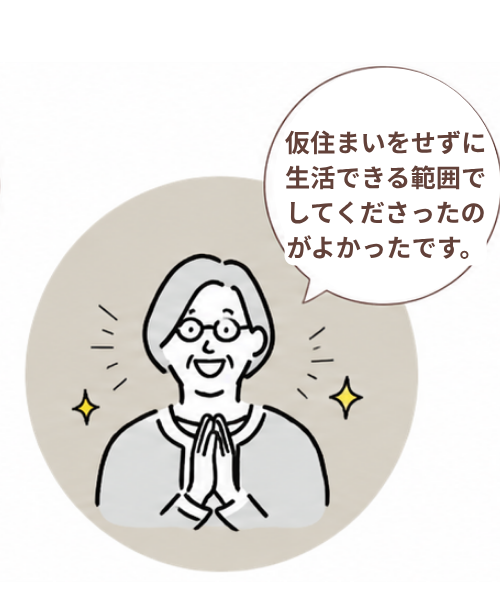 仮住まいが必要になるのか気になっていましたが、住みながら工事を進めてもらえて助かりました。